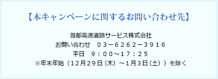 本キャンペーンに関するお問い合わせ先　首都高速道路サービス株式会社　お問い合わせ 03-6262-3916　平日 9:00〜17:25　※年末年始（12月29日（木）〜1月3日（土））を除く