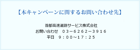 本キャンペーンに関するお問い合わせ先　首都高速道路サービス株式会社　お問い合わせ 03-6262-3916　平日 9:00〜17:25